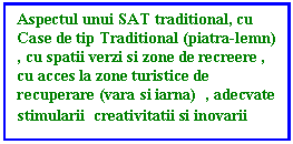 Text Box: Aspectul unui SAT traditional, cu Case de tip Traditional (piatra-lemn) , cu spatii verzi si zone de recreere , cu acces la zone turistice de recuperare (vara si iarna)  , adecvate stimularii  creativitatii si inovarii 